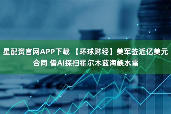 星配资官网APP下载 【环球财经】美军签近亿美元合同 借AI探扫霍尔木兹海峡水雷