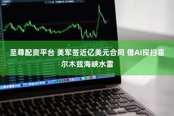 至尊配资平台 美军签近亿美元合同 借AI探扫霍尔木兹海峡水雷