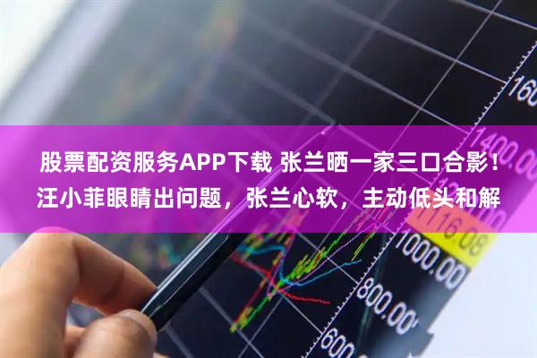 股票配资服务APP下载 张兰晒一家三口合影！汪小菲眼睛出问题，张兰心软，主动低头和解