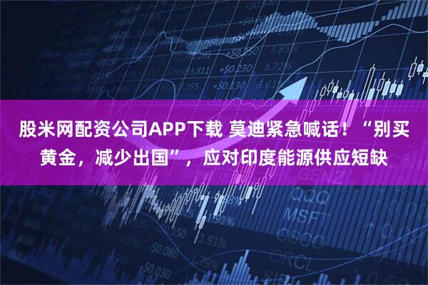 股米网配资公司APP下载 莫迪紧急喊话！“别买黄金，减少出国”，应对印度能源供应短缺
