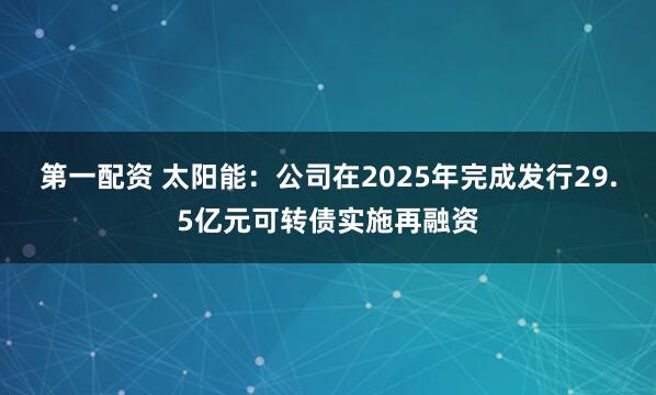 第一配资 太阳能：公司在2025年完成发行29.5亿元可转债实施再融资