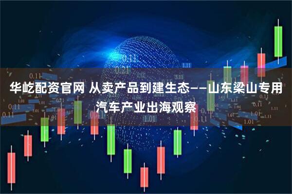 华屹配资官网 从卖产品到建生态——山东梁山专用汽车产业出海观察