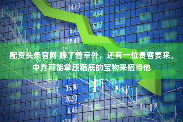 配资头条官网 除了普京外，还有一位贵客要来，中方可能拿压箱底的宝物来招待他