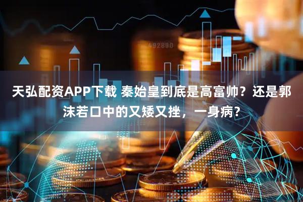 天弘配资APP下载 秦始皇到底是高富帅？还是郭沫若口中的又矮又挫，一身病？