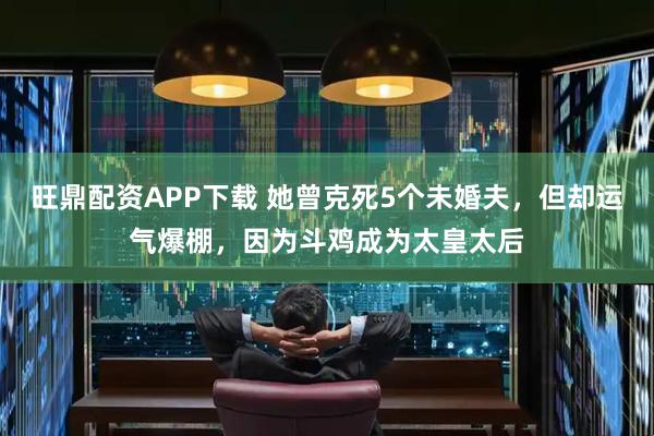 旺鼎配资APP下载 她曾克死5个未婚夫，但却运气爆棚，因为斗鸡成为太皇太后