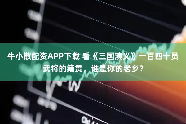 牛小散配资APP下载 看《三国演义》一百四十员武将的籍贯，谁是你的老乡？